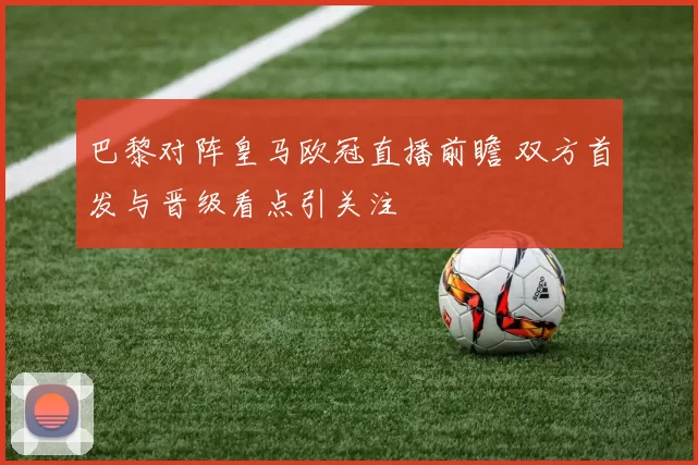 巴黎对阵皇马欧冠直播前瞻 双方首发与晋级看点引关注