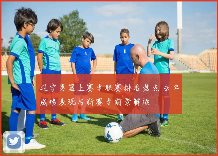 辽宁男篮上赛季联赛排名盘点 去年成绩表现与新赛季前景解读