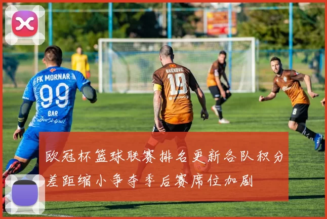 欧冠杯篮球联赛排名更新各队积分差距缩小争夺季后赛席位加剧