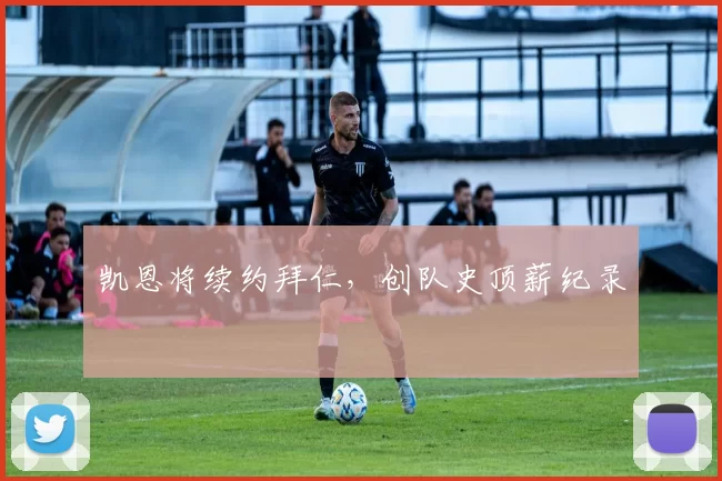 凯恩将续约拜仁，创队史顶薪纪录