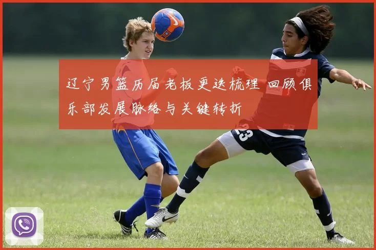 辽宁男篮历届老板更迭梳理 回顾俱乐部发展脉络与关键转折