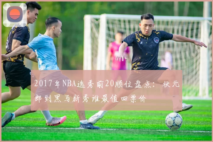 2017年NBA选秀前20顺位盘点：状元郎到黑马新秀谁最值回票价