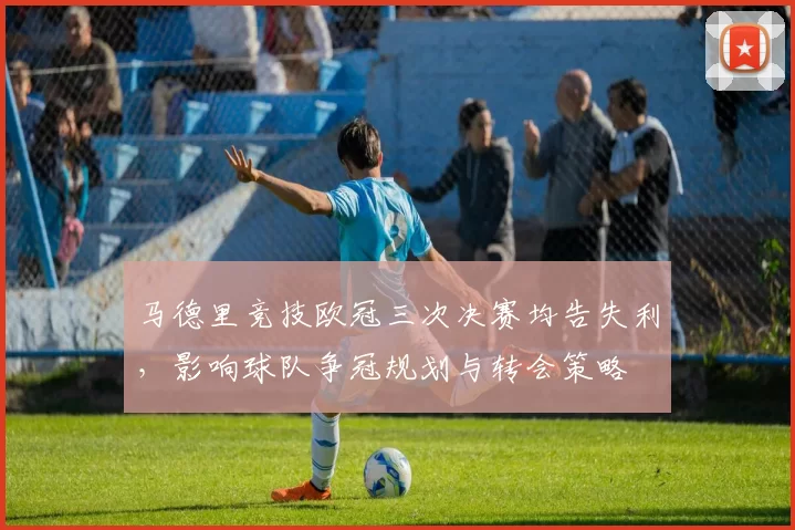 马德里竞技欧冠三次决赛均告失利，影响球队争冠规划与转会策略
