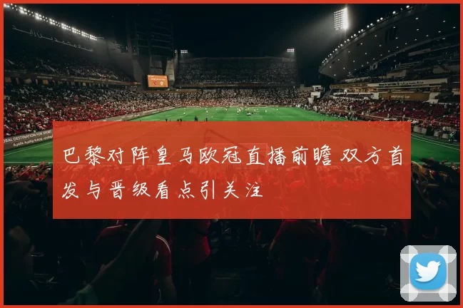 巴黎对阵皇马欧冠直播前瞻 双方首发与晋级看点引关注