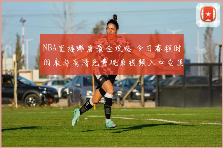 NBA直播哪看最全攻略 今日赛程时间表与高清免费观看视频入口合集