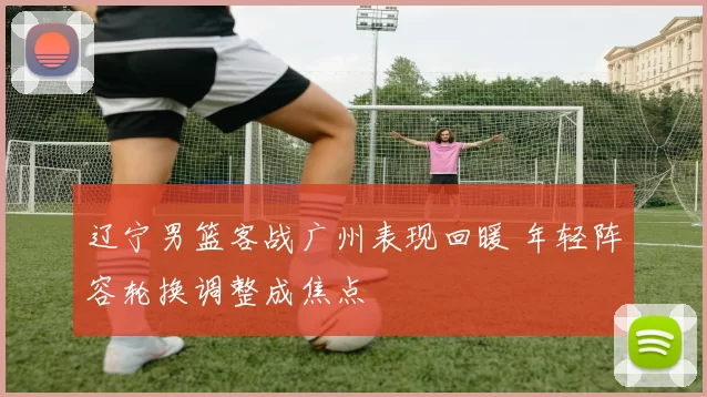 辽宁男篮客战广州表现回暖 年轻阵容轮换调整成焦点