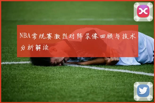 NBA常规赛激烈对阵录像回顾与技术分析解读
