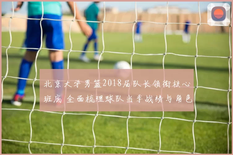 北京大学男篮2018届队长领衔核心班底 全面梳理球队当季战绩与角色变化