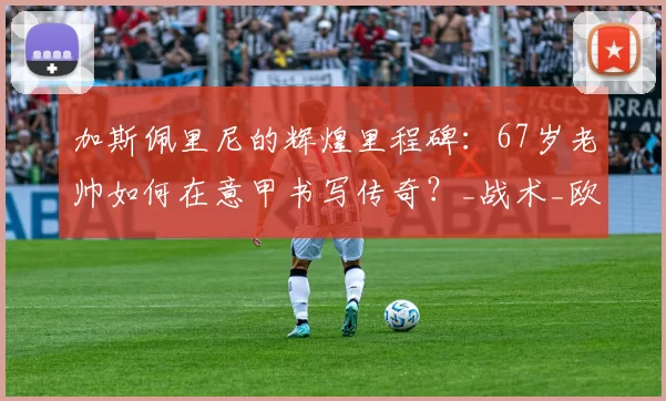 加斯佩里尼的辉煌里程碑：67岁老帅如何在意甲书写传奇？_战术_欧冠_国米