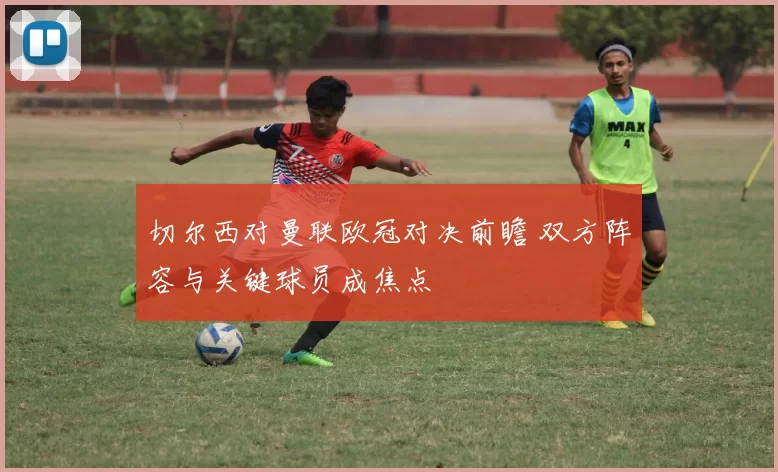 切尔西对曼联欧冠对决前瞻 双方阵容与关键球员成焦点