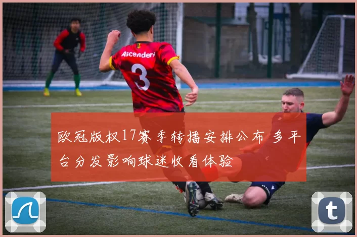 欧冠版权17赛季转播安排公布 多平台分发影响球迷收看体验