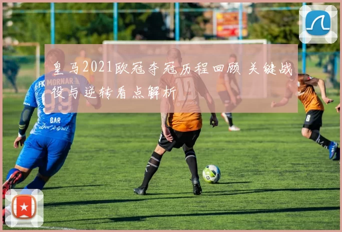 皇马2021欧冠夺冠历程回顾 关键战役与逆转看点解析