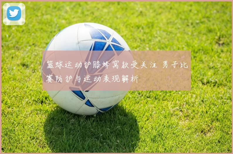 篮球运动护膝蜂窝款受关注 男子比赛防护与运动表现解析