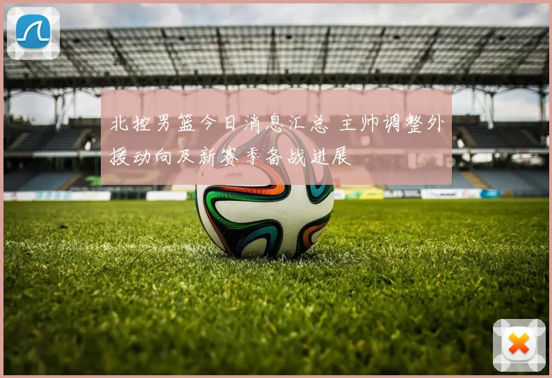 北控男篮今日消息汇总 主帅调整外援动向及新赛季备战进展