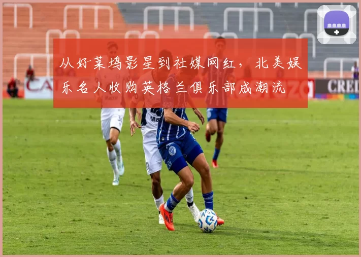 从好莱坞影星到社媒网红，北美娱乐名人收购英格兰俱乐部成潮流