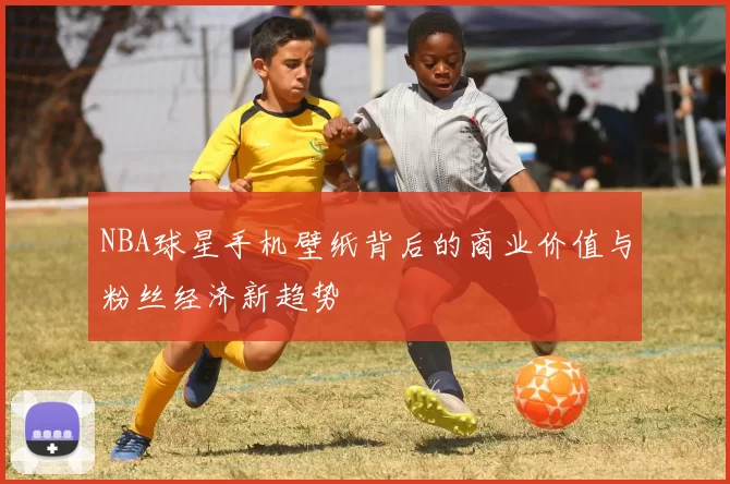 NBA球星手机壁纸背后的商业价值与粉丝经济新趋势