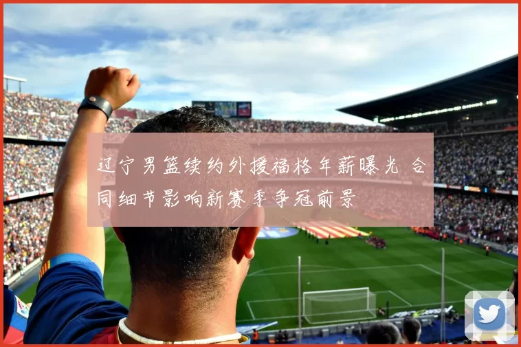 辽宁男篮续约外援福格年薪曝光 合同细节影响新赛季争冠前景