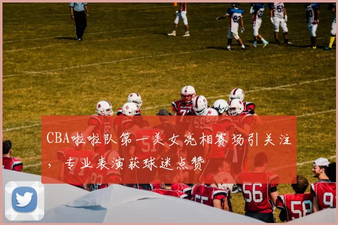 CBA啦啦队第一美女亮相赛场引关注，专业表演获球迷点赞