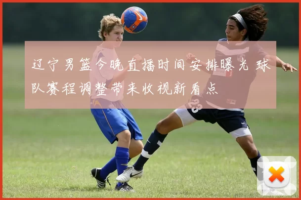 辽宁男篮今晚直播时间安排曝光 球队赛程调整带来收视新看点