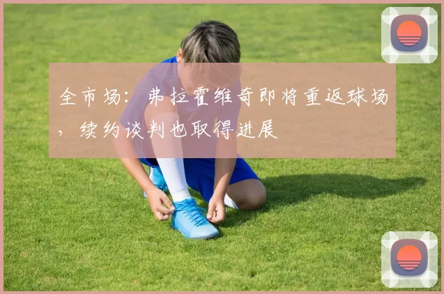 全市场：弗拉霍维奇即将重返球场，续约谈判也取得进展