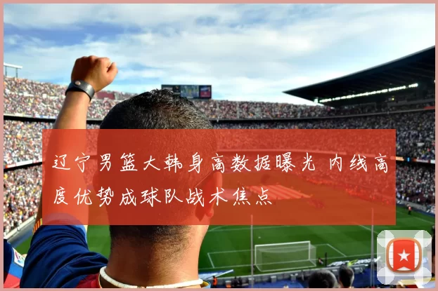 辽宁男篮大韩身高数据曝光 内线高度优势成球队战术焦点