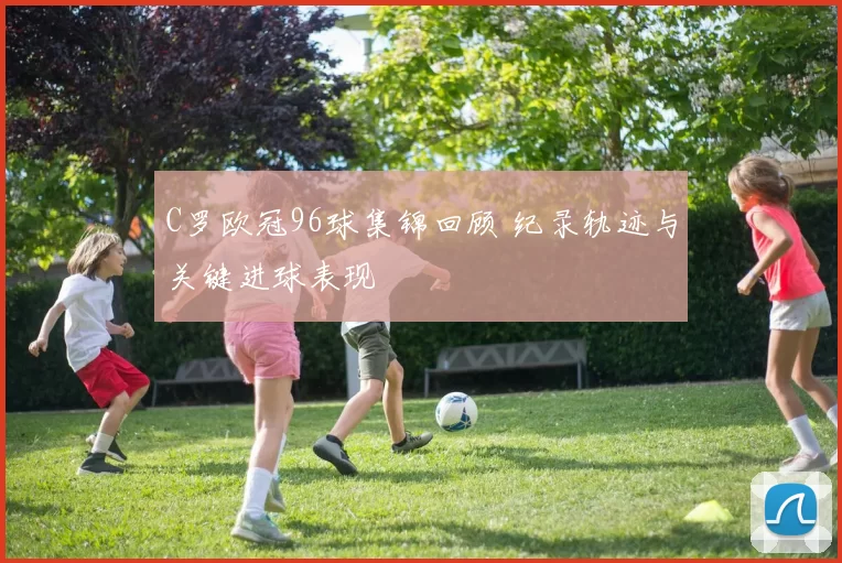 C罗欧冠96球集锦回顾 纪录轨迹与关键进球表现