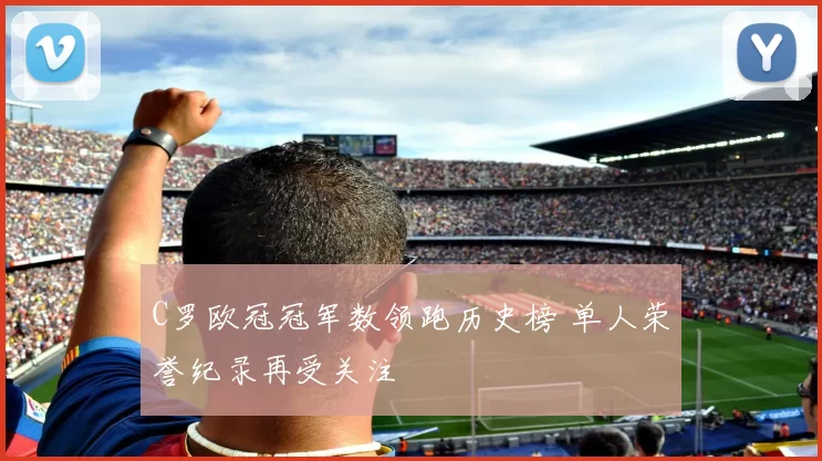 C罗欧冠冠军数领跑历史榜 单人荣誉纪录再受关注