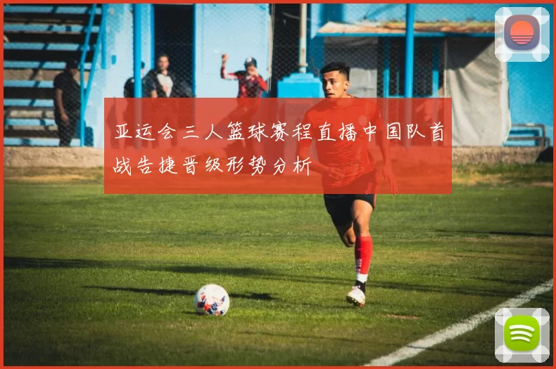 亚运会三人篮球赛程直播中国队首战告捷晋级形势分析