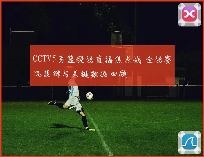 CCTV5男篮现场直播焦点战 全场赛况集锦与关键数据回顾