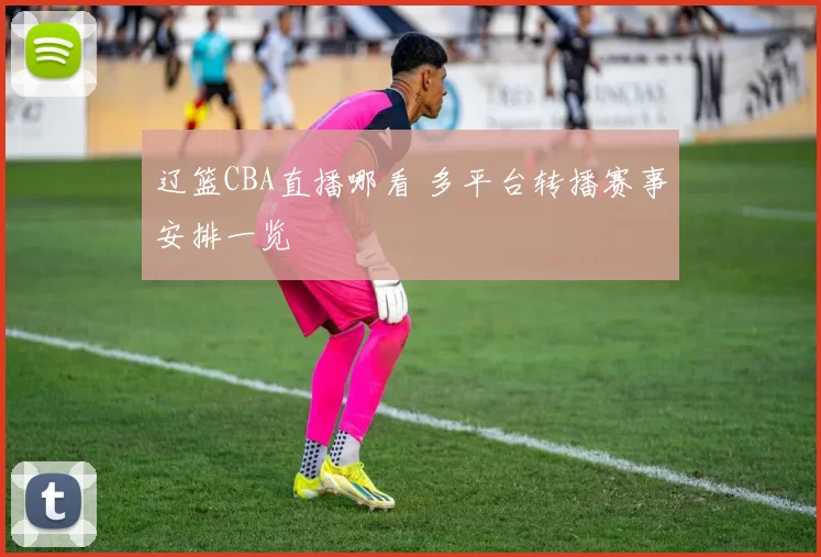 辽篮CBA直播哪看 多平台转播赛事安排一览