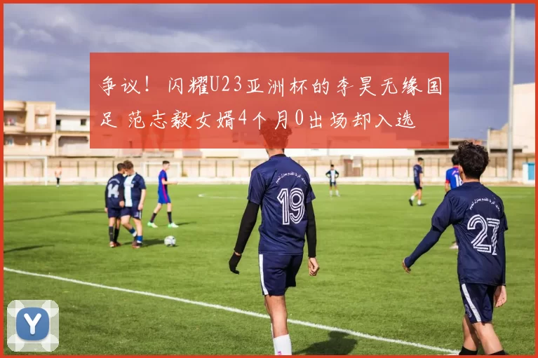 争议!闪耀U23亚洲杯的李昊无缘国足 范志毅女婿4个月0出场却入选