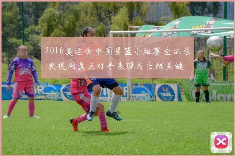 2016奥运会中国男篮小组赛全记录 央视网盘点对手表现与出线关键