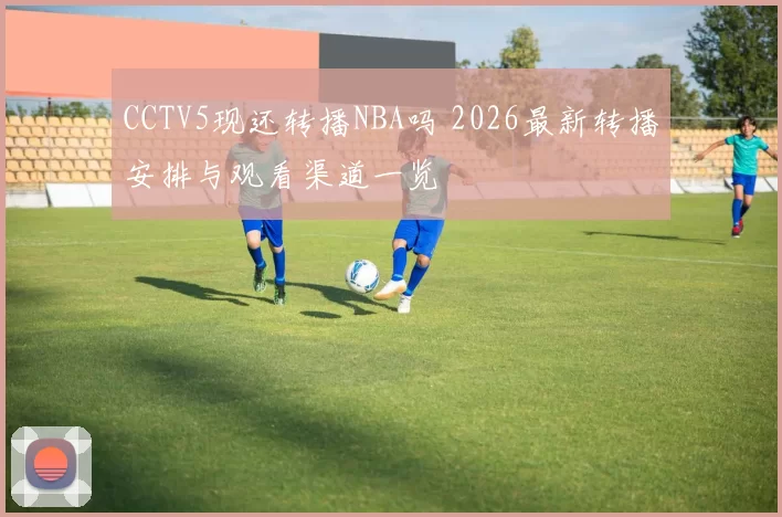CCTV5现还转播NBA吗 2026最新转播安排与观看渠道一览