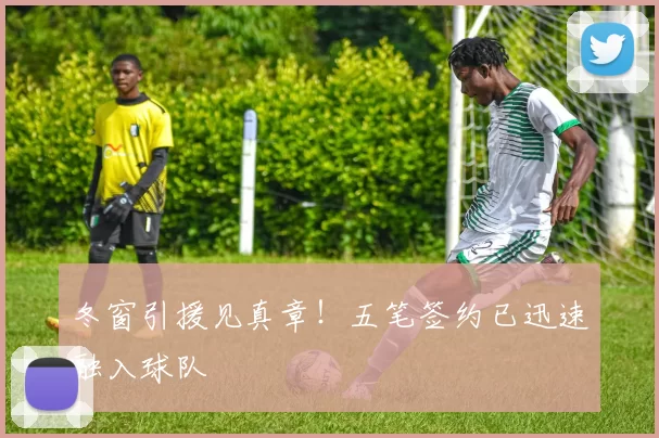 冬窗引援见真章！五笔签约已迅速融入球队