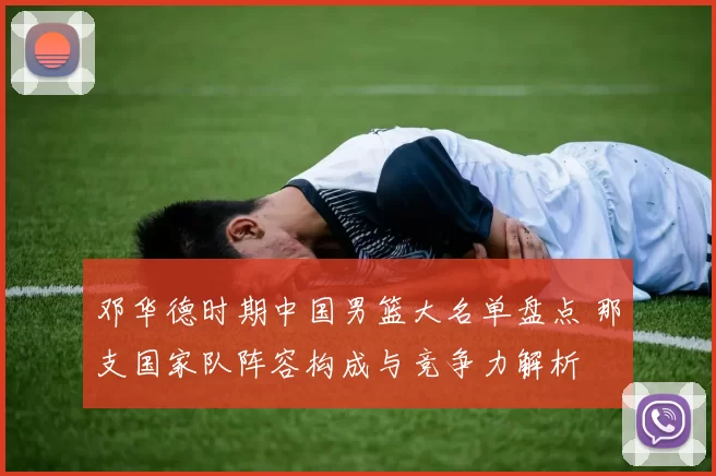 邓华德时期中国男篮大名单盘点 那支国家队阵容构成与竞争力解析