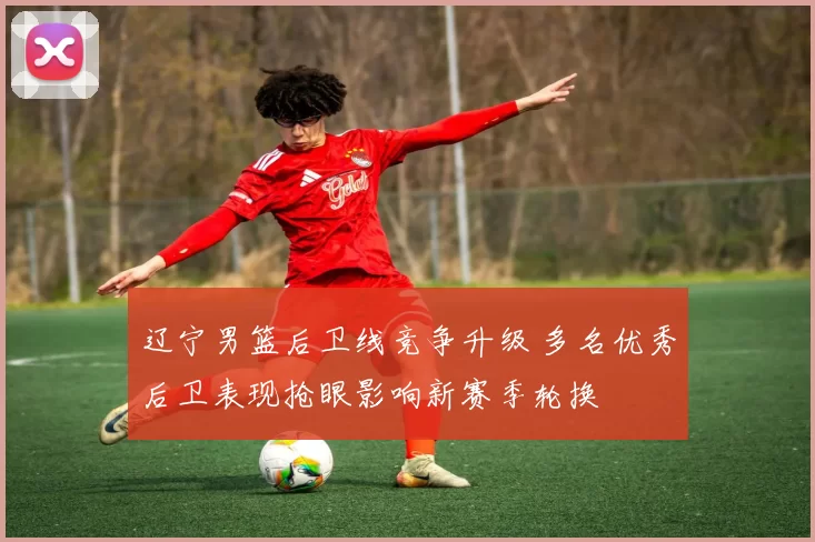 辽宁男篮后卫线竞争升级 多名优秀后卫表现抢眼影响新赛季轮换