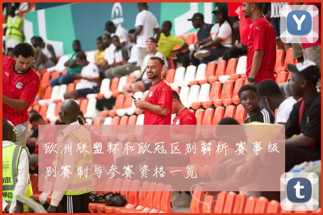 欧洲联盟杯和欧冠区别解析 赛事级别赛制与参赛资格一览