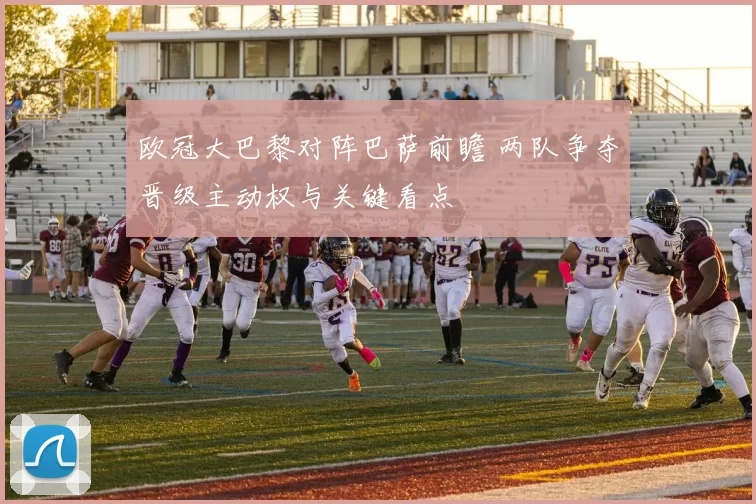 欧冠大巴黎对阵巴萨前瞻 两队争夺晋级主动权与关键看点