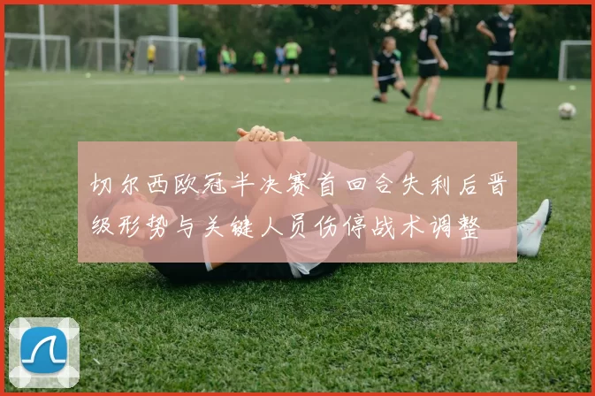 切尔西欧冠半决赛首回合失利后晋级形势与关键人员伤停战术调整