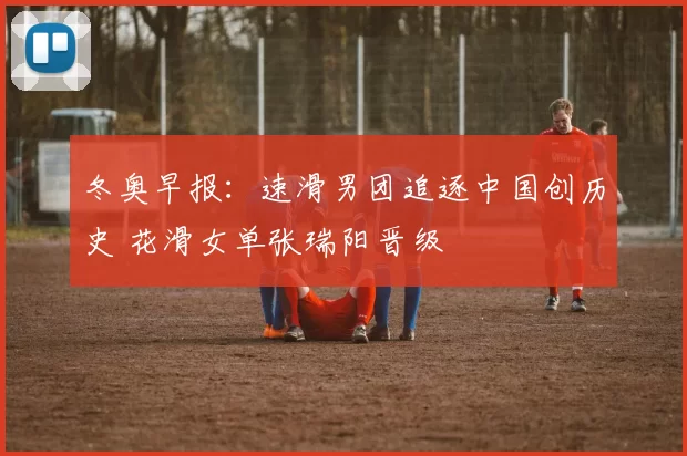 冬奥早报:速滑男团追逐中国创历史 花滑女单张瑞阳晋级