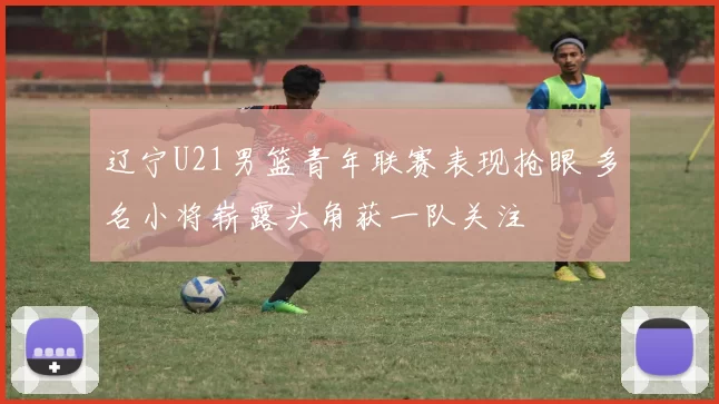 辽宁U21男篮青年联赛表现抢眼 多名小将崭露头角获一队关注