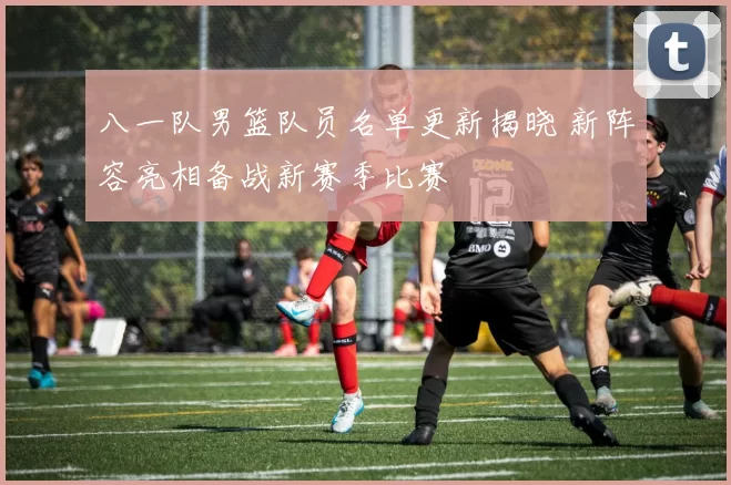 八一队男篮队员名单更新揭晓 新阵容亮相备战新赛季比赛