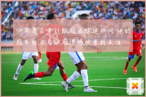 伊布是否拿过欧冠成球迷热问 他的冠军经历与欧冠遗憾被重新关注