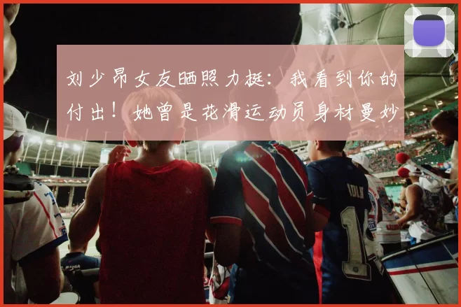 刘少昂女友晒照力挺：我看到你的付出！她曾是花滑运动员身材曼妙