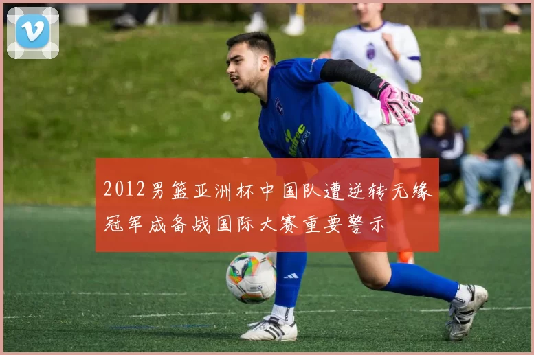 2012男篮亚洲杯中国队遭逆转无缘冠军成备战国际大赛重要警示