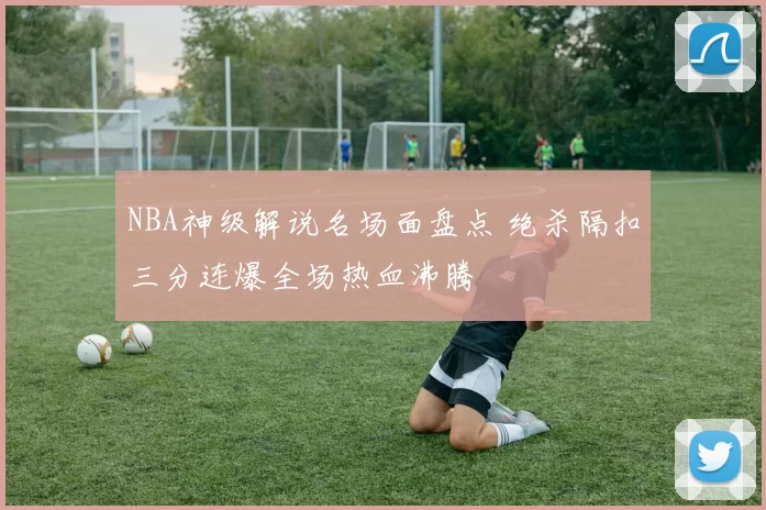 NBA神级解说名场面盘点 绝杀隔扣三分连爆全场热血沸腾