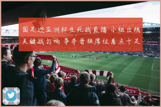 国足迎亚洲杯生死战直播 小组出线关键战打响 争夺晋级席位看点十足