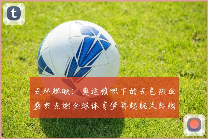 五环辉映：奥运旗帜下的五色热血盛典点燃全球体育梦再起航天际线