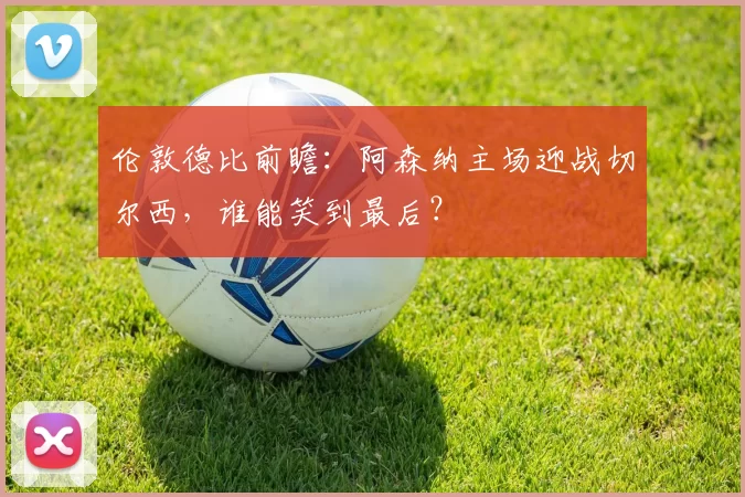 伦敦德比前瞻：阿森纳主场迎战切尔西，谁能笑到最后？