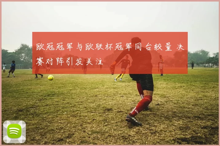 欧冠冠军与欧联杯冠军同台较量 决赛对阵引发关注